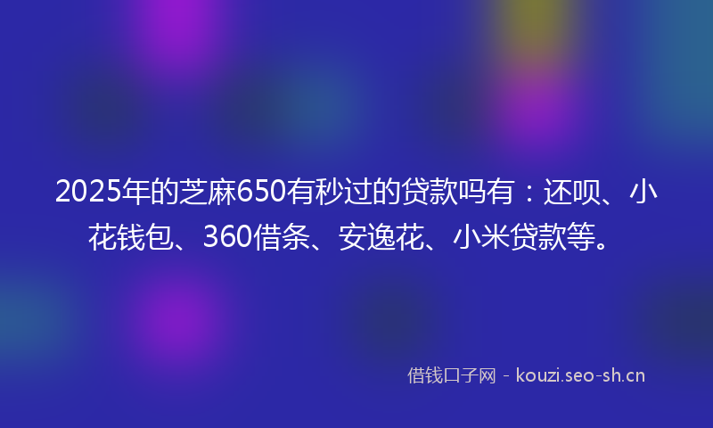 2025年的芝麻650有秒过的贷款吗有：还呗、小花钱包、360借条、安逸花、小米贷款等。