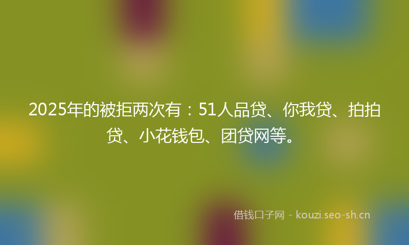 2025年的被拒两次有：51人品贷、你我贷、拍拍贷、小花钱包、团贷网等。