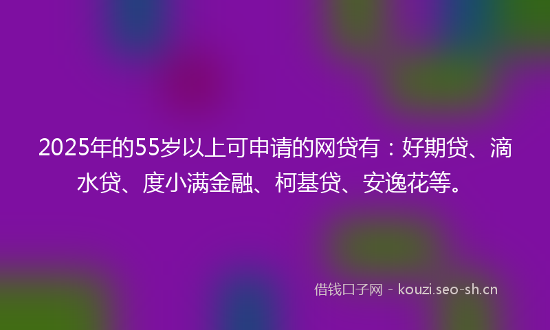 2025年的55岁以上可申请的网贷有：好期贷、滴水贷、度小满金融、柯基贷、安逸花等。
