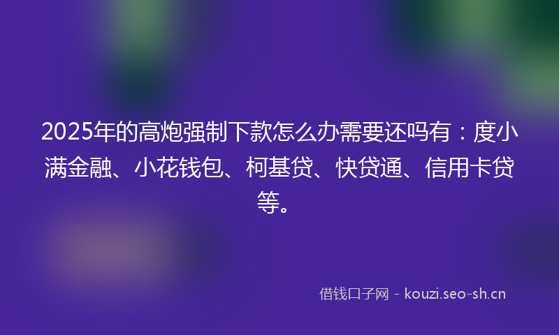 2025年的高炮强制下款怎么办需要还吗有：度小满金融、小花钱包、柯基贷、快贷通、信用卡贷等。