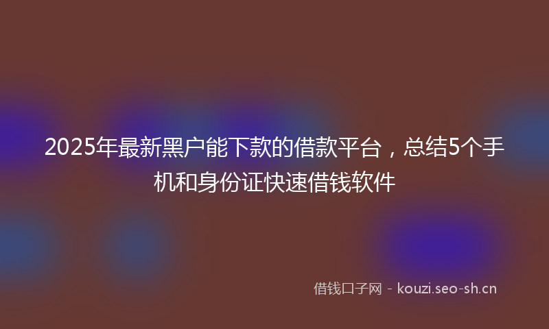 2025年最新黑户能下款的借款平台，总结5个手机和身份证快速借钱软件