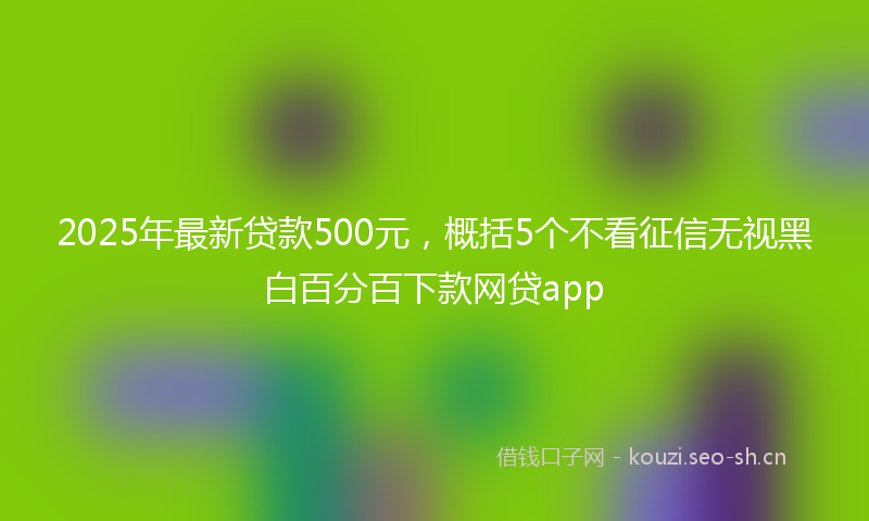 2025年最新贷款500元，概括5个不看征信无视黑白百分百下款网贷app