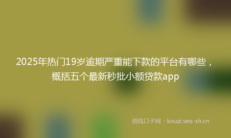 2025年热门19岁逾期严重能下款的平台有哪些，概括五个最新秒批小额贷款app