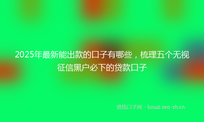 2025年最新能出款的口子有哪些，梳理五个无视征信黑户必下的贷款口子