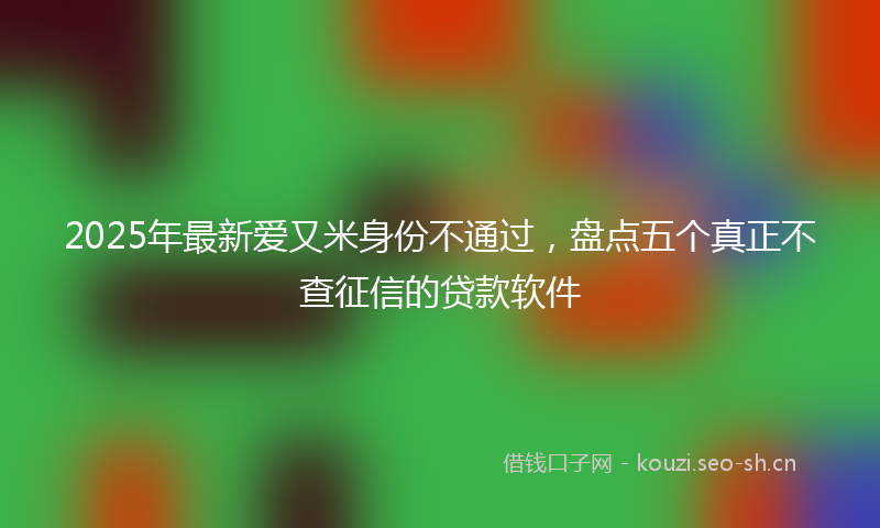 2025年最新爱又米身份不通过，盘点五个真正不查征信的贷款软件