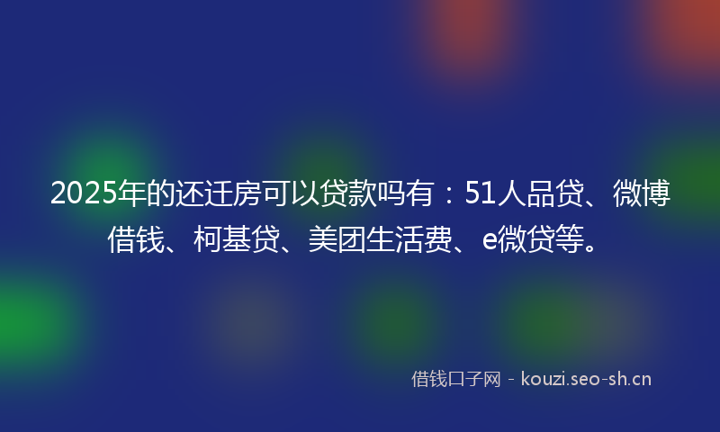 2025年的还迁房可以贷款吗有：51人品贷、微博借钱、柯基贷、美团生活费、e微贷等。