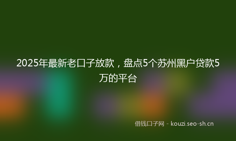 2025年最新老口子放款，盘点5个苏州黑户贷款5万的平台