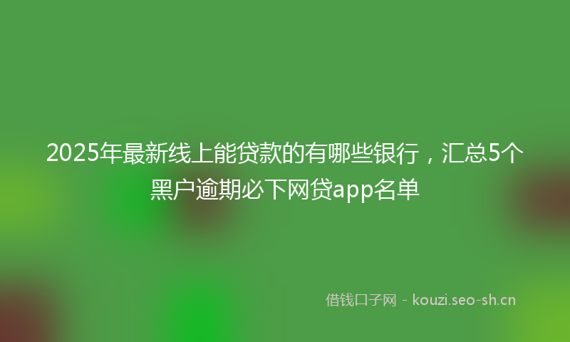 2025年最新线上能贷款的有哪些银行，汇总5个黑户逾期必下网贷app名单