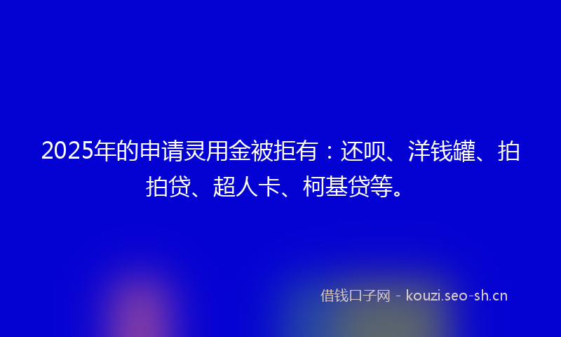 2025年的申请灵用金被拒有：还呗、洋钱罐、拍拍贷、超人卡、柯基贷等。