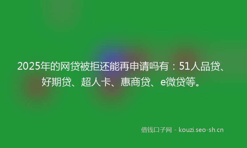 2025年的网贷被拒还能再申请吗有：51人品贷、好期贷、超人卡、惠商贷、e微贷等。