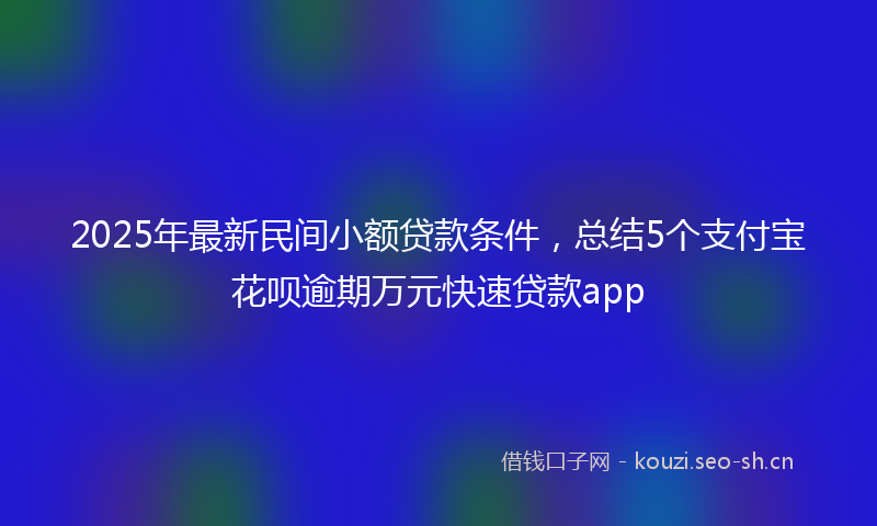 2025年最新民间小额贷款条件，总结5个支付宝花呗逾期万元快速贷款app