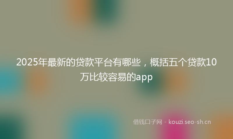 2025年最新的贷款平台有哪些，概括五个贷款10万比较容易的app