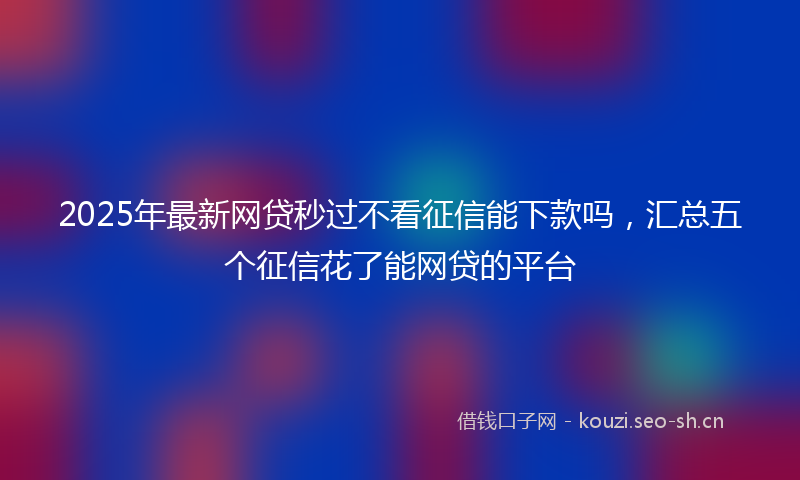 2025年最新网贷秒过不看征信能下款吗，汇总五个征信花了能网贷的平台