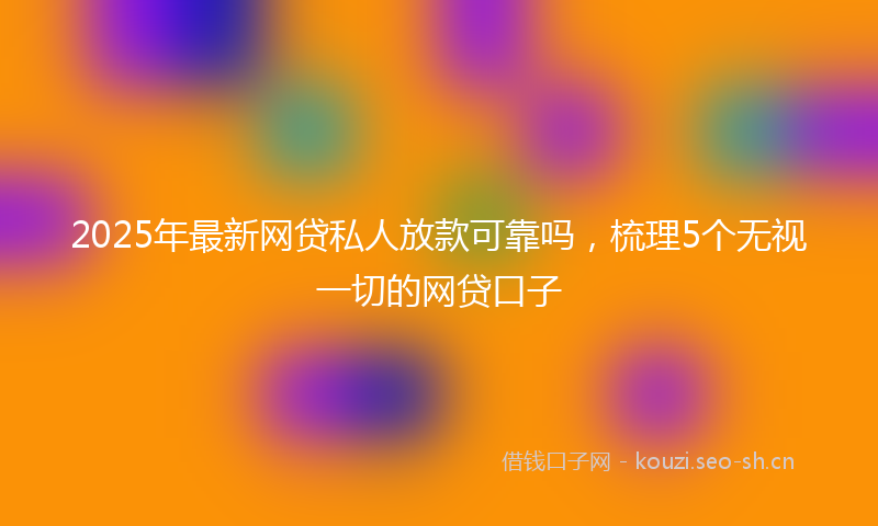 2025年最新网贷私人放款可靠吗，梳理5个无视一切的网贷口子