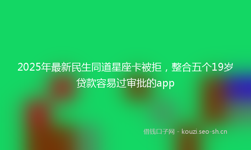 2025年最新民生同道星座卡被拒，整合五个19岁贷款容易过审批的app