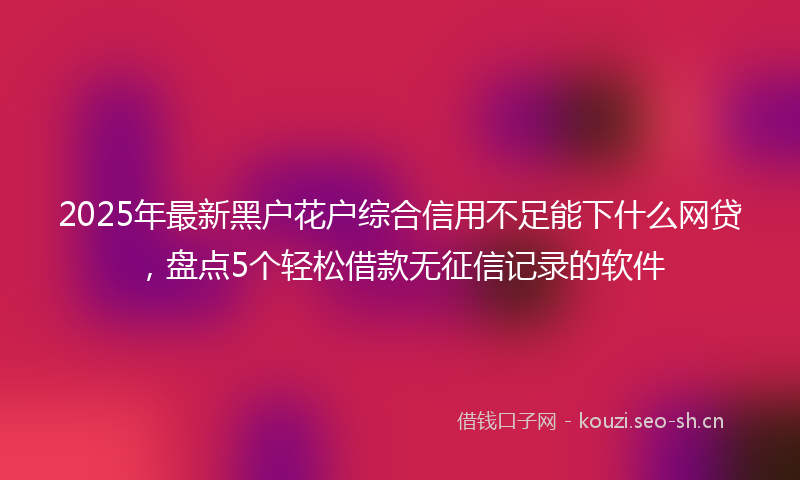 2025年最新黑户花户综合信用不足能下什么网贷，盘点5个轻松借款无征信记录的软件