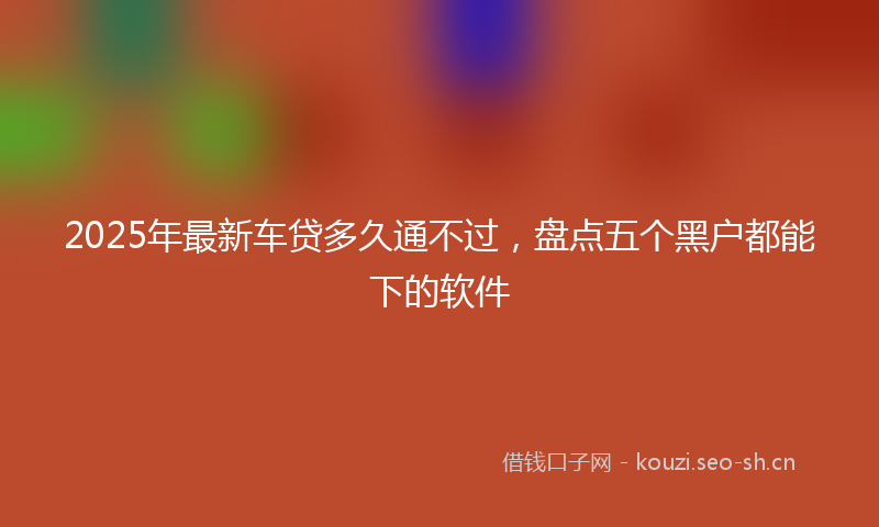 2025年最新车贷多久通不过，盘点五个黑户都能下的软件