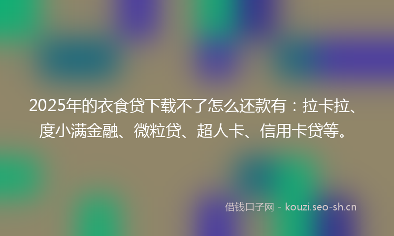 2025年的衣食贷下载不了怎么还款有：拉卡拉、度小满金融、微粒贷、超人卡、信用卡贷等。