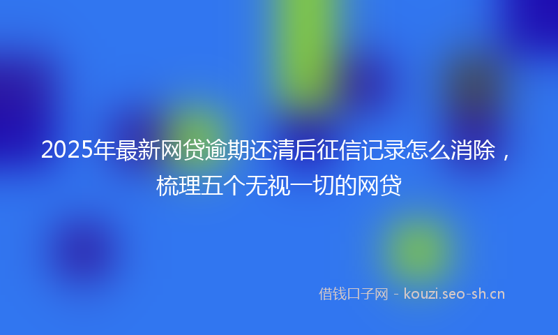 2025年最新网贷逾期还清后征信记录怎么消除，梳理五个无视一切的网贷