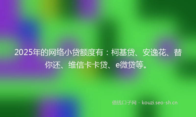2025年的网络小贷额度有：柯基贷、安逸花、替你还、维信卡卡贷、e微贷等。