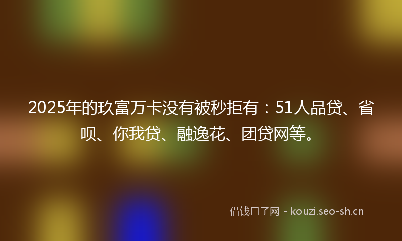 2025年的玖富万卡没有被秒拒有：51人品贷、省呗、你我贷、融逸花、团贷网等。