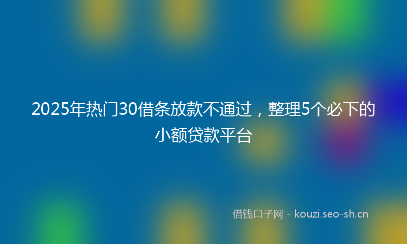 2025年热门30借条放款不通过，整理5个必下的小额贷款平台