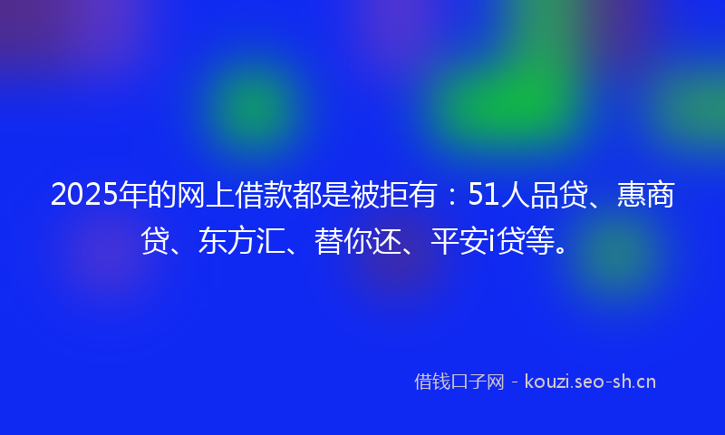 2025年的网上借款都是被拒有：51人品贷、惠商贷、东方汇、替你还、平安i贷等。