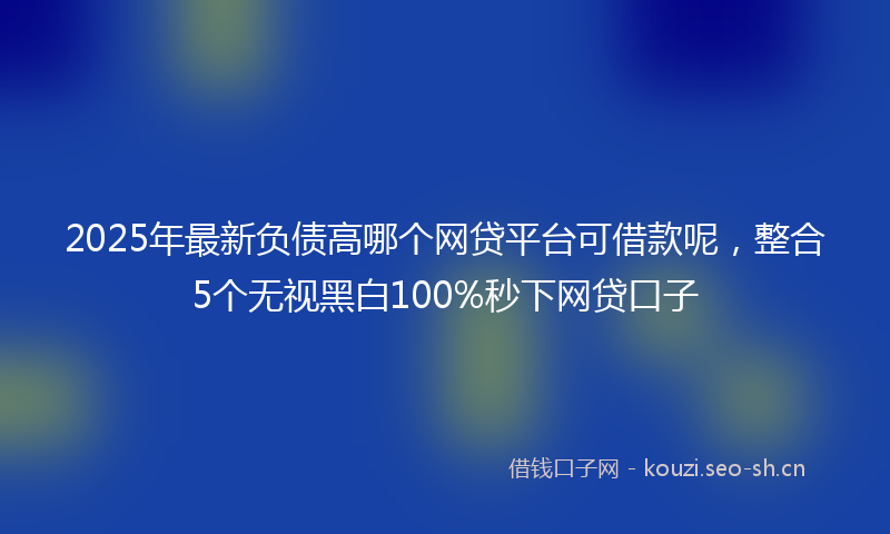2025年最新负债高哪个网贷平台可借款呢，整合5个无视黑白100%秒下网贷口子