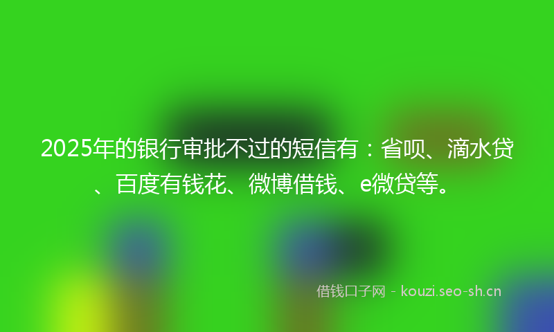 2025年的银行审批不过的短信有：省呗、滴水贷、百度有钱花、微博借钱、e微贷等。
