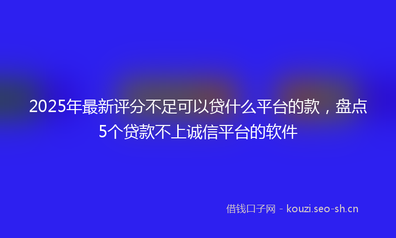2025年最新评分不足可以贷什么平台的款，盘点5个贷款不上诚信平台的软件