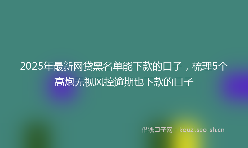 2025年最新网贷黑名单能下款的口子，梳理5个高炮无视风控逾期也下款的口子