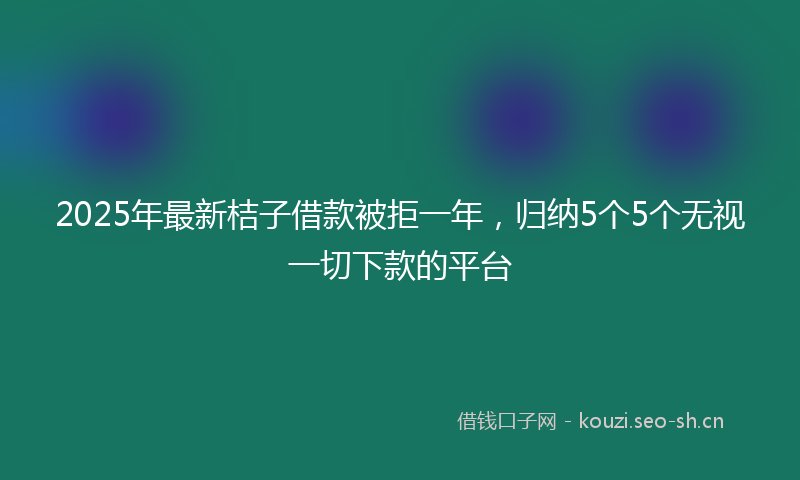 2025年最新桔子借款被拒一年，归纳5个5个无视一切下款的平台