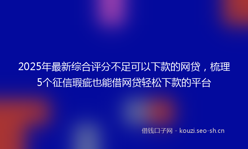 2025年最新综合评分不足可以下款的网贷，梳理5个征信瑕疵也能借网贷轻松下款的平台