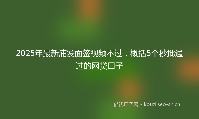 2025年最新浦发面签视频不过，概括5个秒批通过的网贷口子
