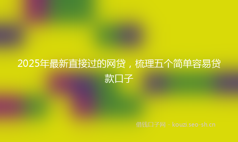 2025年最新直接过的网贷，梳理五个简单容易贷款口子
