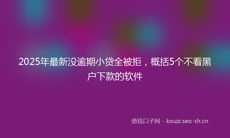 2025年最新没逾期小贷全被拒，概括5个不看黑户下款的软件