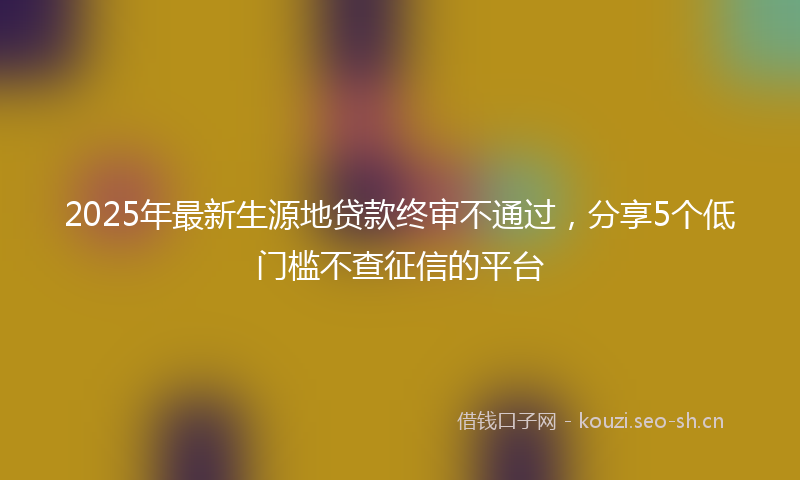 2025年最新生源地贷款终审不通过，分享5个低门槛不查征信的平台