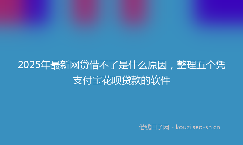 2025年最新网贷借不了是什么原因，整理五个凭支付宝花呗贷款的软件