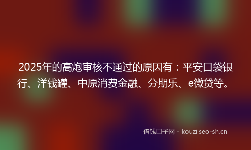 2025年的高炮审核不通过的原因有：平安口袋银行、洋钱罐、中原消费金融、分期乐、e微贷等。
