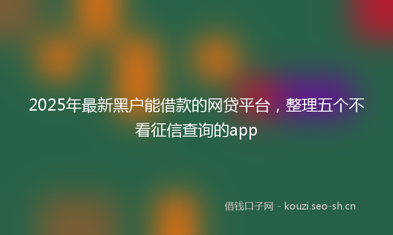2025年最新黑户能借款的网贷平台，整理五个不看征信查询的app
