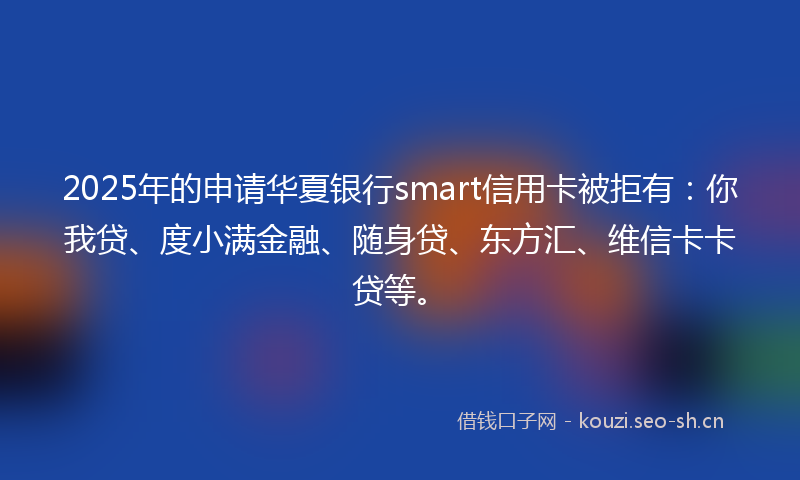 2025年的申请华夏银行smart信用卡被拒有：你我贷、度小满金融、随身贷、东方汇、维信卡卡贷等。