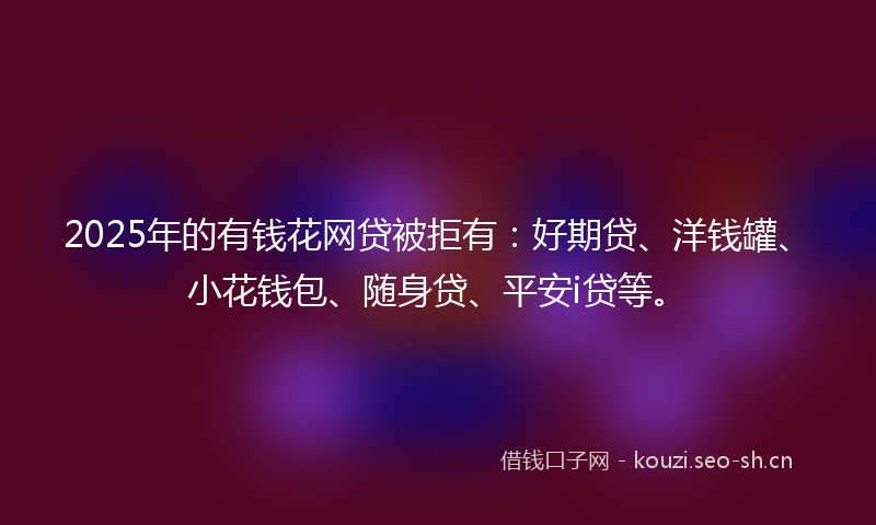 2025年的有钱花网贷被拒有：好期贷、洋钱罐、小花钱包、随身贷、平安i贷等。
