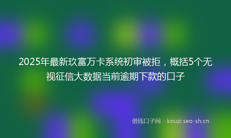 2025年最新玖富万卡系统初审被拒，概括5个无视征信大数据当前逾期下款的口子