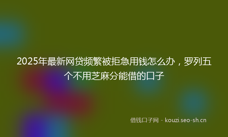 2025年最新网贷频繁被拒急用钱怎么办，罗列五个不用芝麻分能借的口子