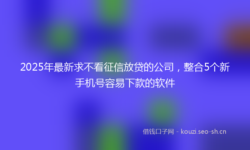 2025年最新求不看征信放贷的公司，整合5个新手机号容易下款的软件