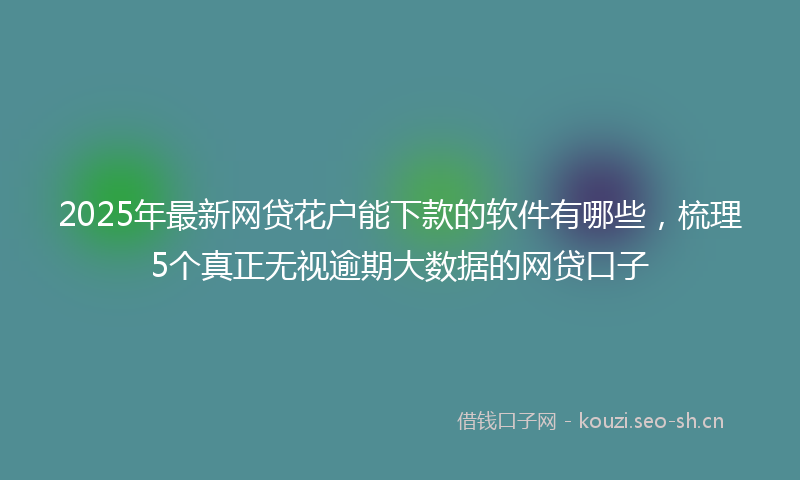 2025年最新网贷花户能下款的软件有哪些，梳理5个真正无视逾期大数据的网贷口子