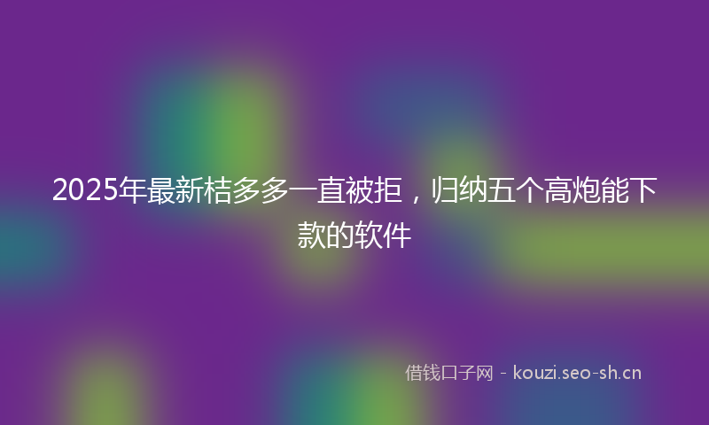 2025年最新桔多多一直被拒，归纳五个高炮能下款的软件