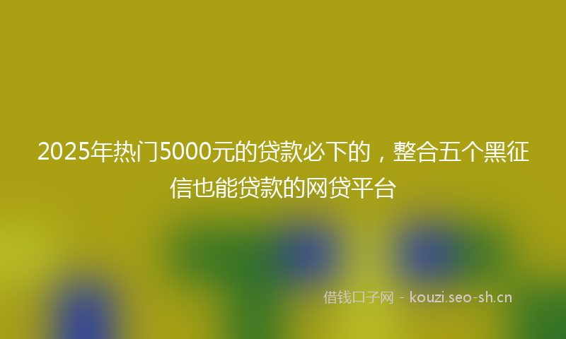 2025年热门5000元的贷款必下的，整合五个黑征信也能贷款的网贷平台