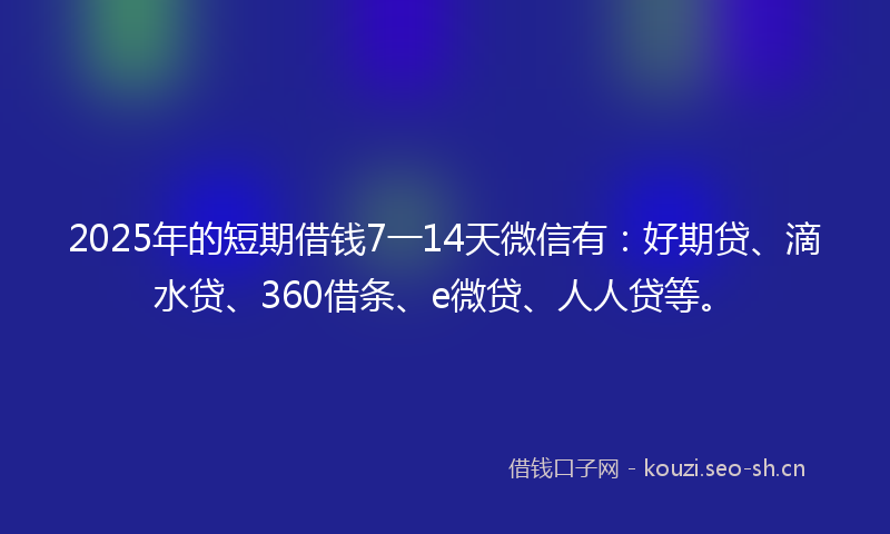 2025年的短期借钱7一14天微信有：好期贷、滴水贷、360借条、e微贷、人人贷等。