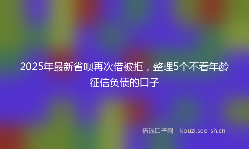 2025年最新省呗再次借被拒，整理5个不看年龄征信负债的口子
